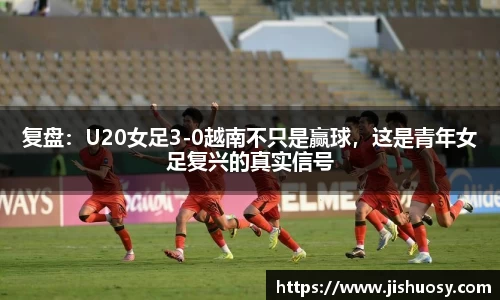 复盘：U20女足3-0越南不只是赢球，这是青年女足复兴的真实信号